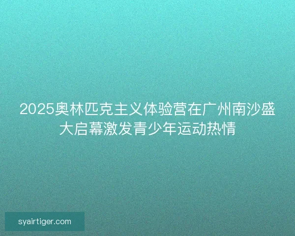 2025奥林匹克主义体验营在广州南沙盛大启幕激发青少年运动热情