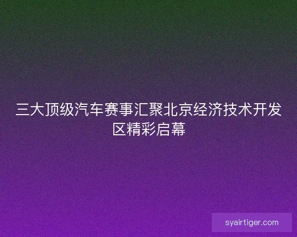 三大顶级汽车赛事汇聚北京经济技术开发区精彩启幕