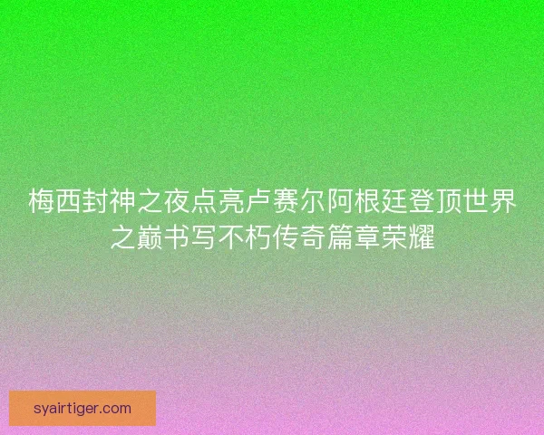 梅西封神之夜点亮卢赛尔阿根廷登顶世界之巅书写不朽传奇篇章荣耀