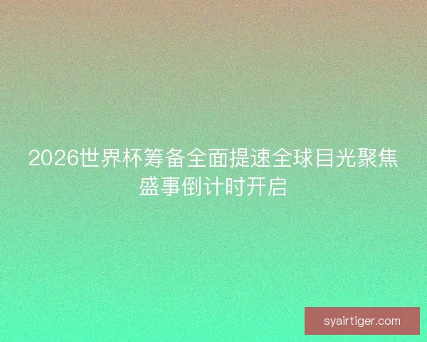 2026世界杯筹备全面提速全球目光聚焦盛事倒计时开启
