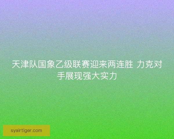 天津队国象乙级联赛迎来两连胜 力克对手展现强大实力