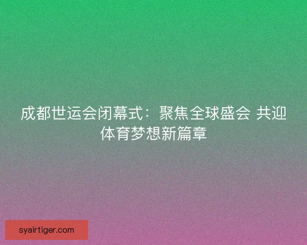 成都世运会闭幕式：聚焦全球盛会 共迎体育梦想新篇章