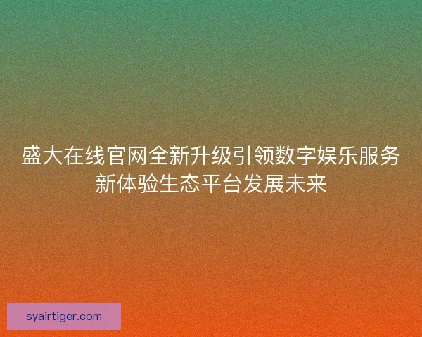 盛大在线官网全新升级引领数字娱乐服务新体验生态平台发展未来
