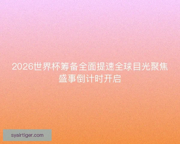 2026世界杯筹备全面提速全球目光聚焦盛事倒计时开启