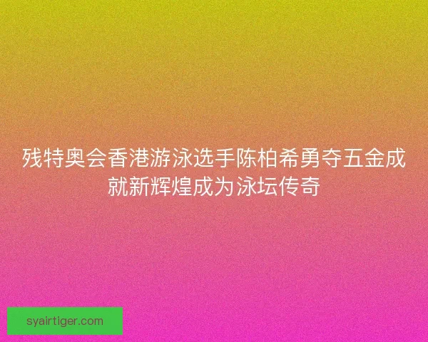 残特奥会香港游泳选手陈柏希勇夺五金成就新辉煌成为泳坛传奇
