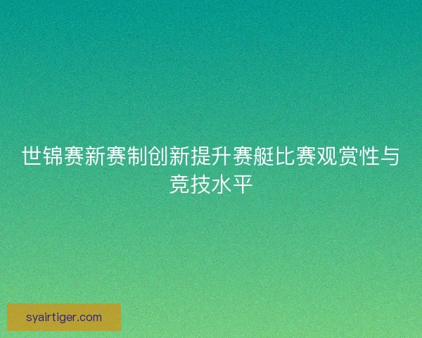 世锦赛新赛制创新提升赛艇比赛观赏性与竞技水平