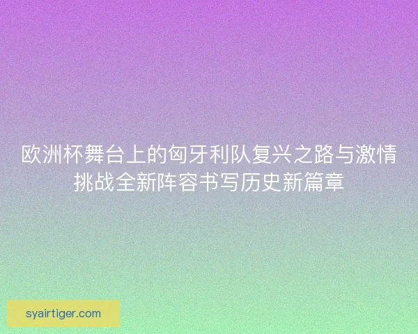 欧洲杯舞台上的匈牙利队复兴之路与激情挑战全新阵容书写历史新篇章