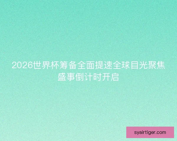 2026世界杯筹备全面提速全球目光聚焦盛事倒计时开启