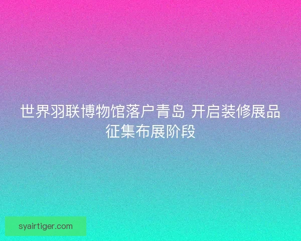 世界羽联博物馆落户青岛 开启装修展品征集布展阶段