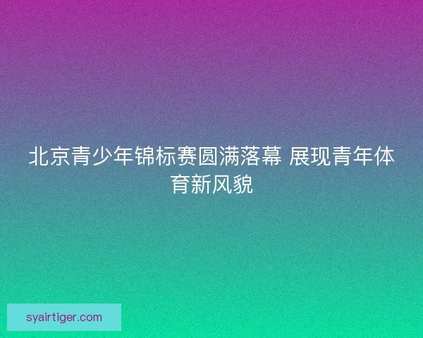 北京青少年锦标赛圆满落幕 展现青年体育新风貌