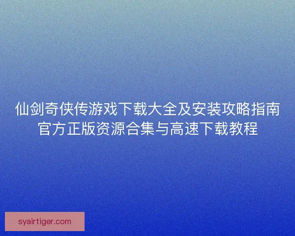 仙剑奇侠传游戏下载大全及安装攻略指南官方正版资源合集与高速下载教程