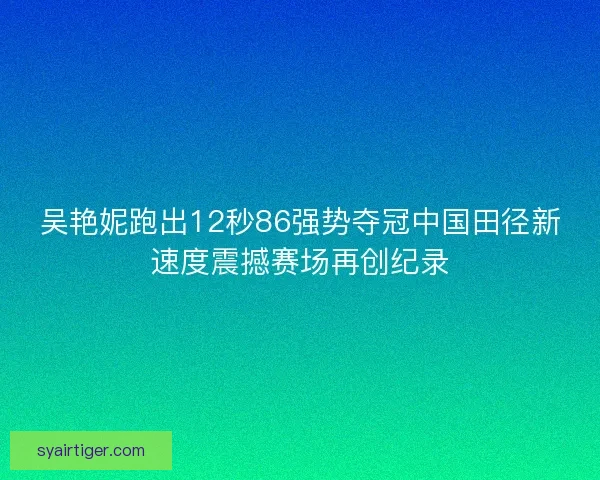 吴艳妮跑出12秒86强势夺冠中国田径新速度震撼赛场再创纪录