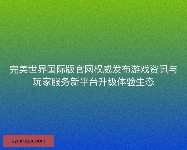 完美世界国际版官网权威发布游戏资讯与玩家服务新平台升级体验生态