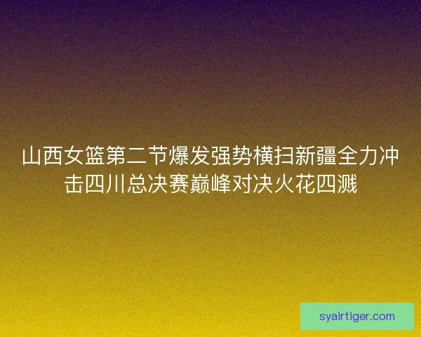 山西女篮第二节爆发强势横扫新疆全力冲击四川总决赛巅峰对决火花四溅